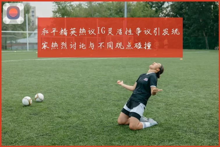 和平精英热议IG灵活性争议引发玩家热烈讨论与不同观点碰撞