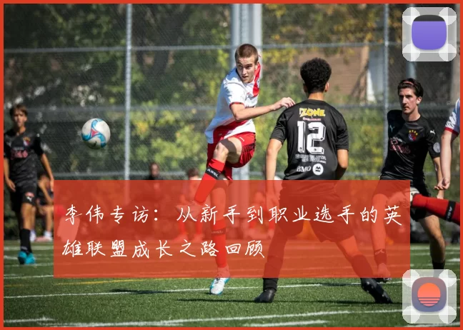 李伟专访：从新手到职业选手的英雄联盟成长之路回顾