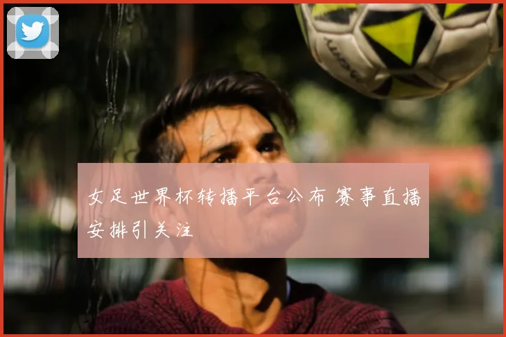 女足世界杯转播平台公布 赛事直播安排引关注