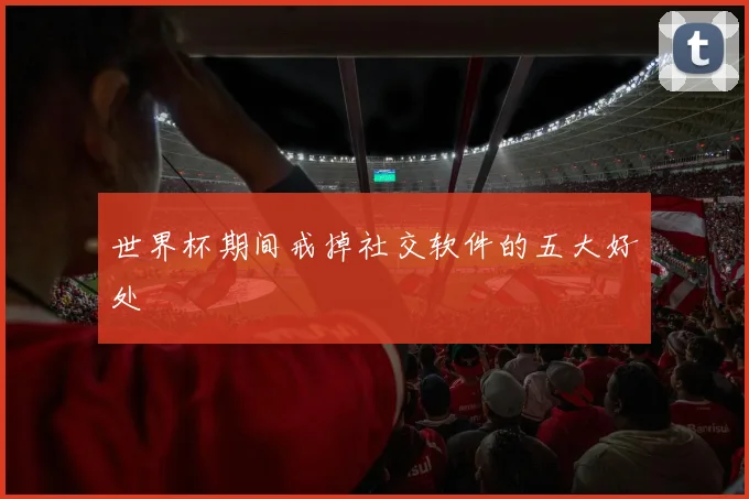 世界杯期间戒掉社交软件的五大好处