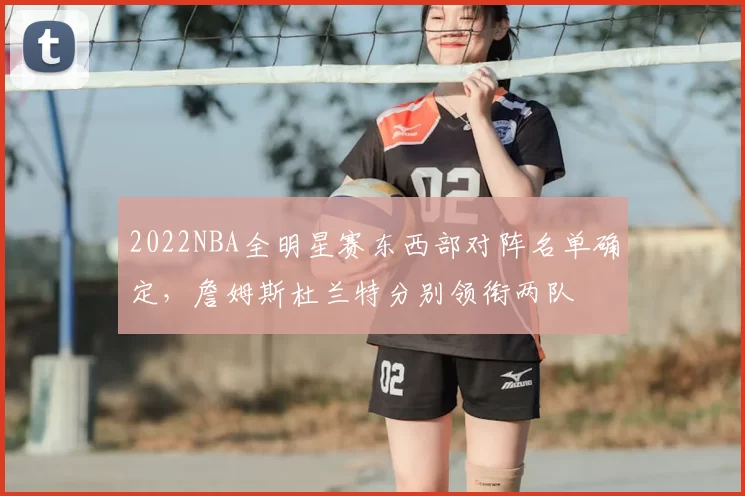 2022NBA全明星赛东西部对阵名单确定，詹姆斯杜兰特分别领衔两队