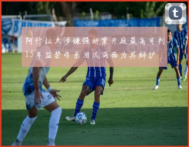 阿什拉夫涉嫌强奸案开庭最高可判15年监禁母亲泪流满面为其辩护