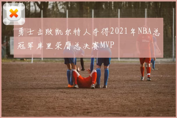 勇士击败凯尔特人夺得2021年NBA总冠军库里荣膺总决赛MVP