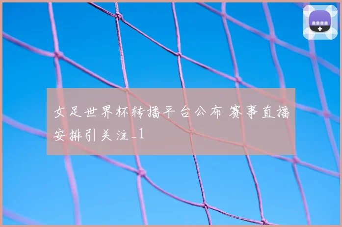 女足世界杯转播平台公布 赛事直播安排引关注_1