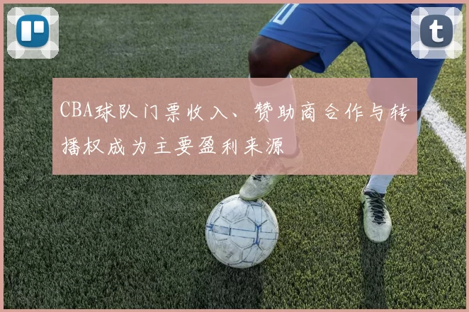 CBA球队门票收入、赞助商合作与转播权成为主要盈利来源