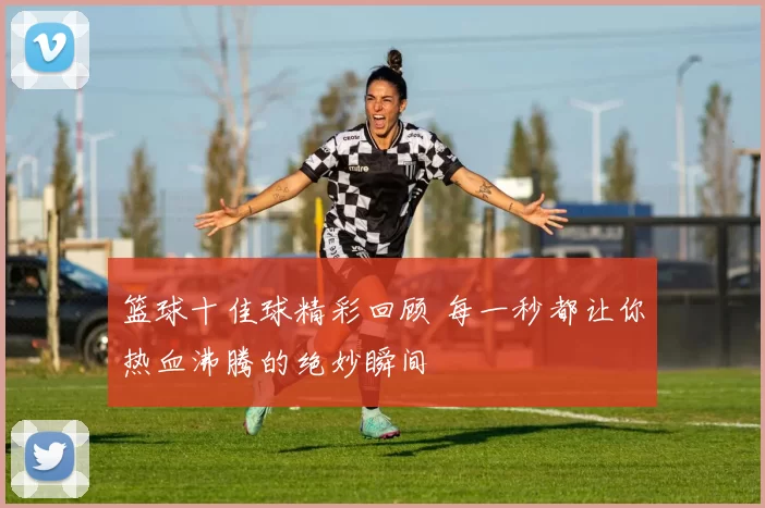 篮球十佳球精彩回顾 每一秒都让你热血沸腾的绝妙瞬间