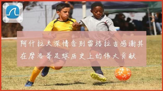 阿什拉夫深情告别雷格拉吉感谢其在摩洛哥足球历史上的伟大贡献