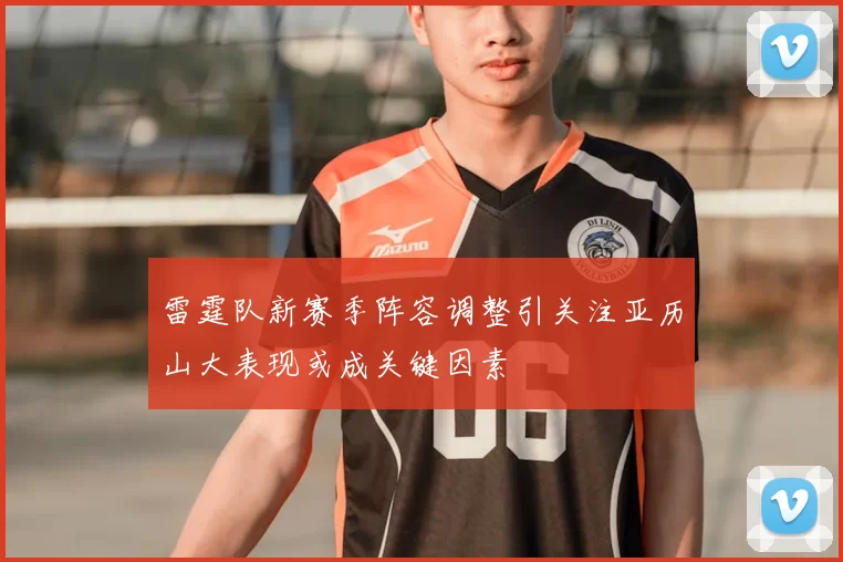雷霆队新赛季阵容调整引关注亚历山大表现或成关键因素