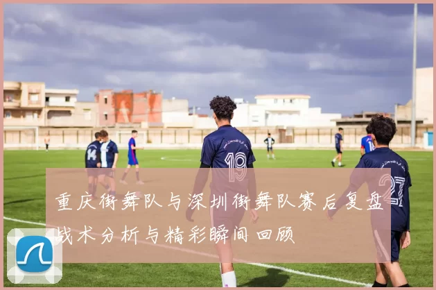 重庆街舞队与深圳街舞队赛后复盘战术分析与精彩瞬间回顾