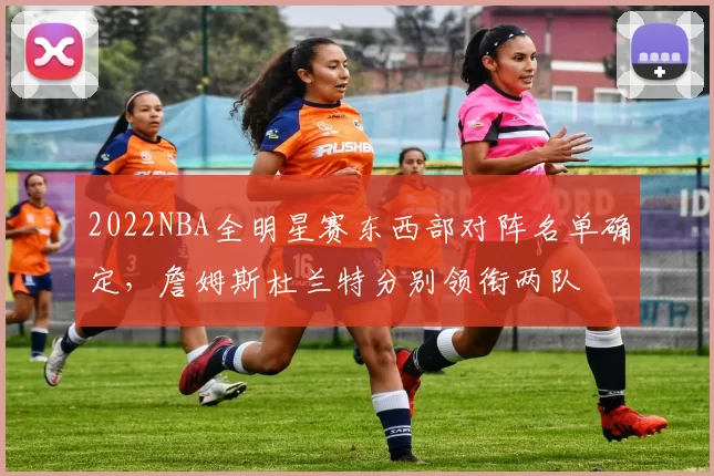 2022NBA全明星赛东西部对阵名单确定，詹姆斯杜兰特分别领衔两队