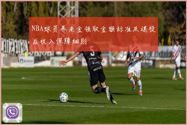 NBA球员养老金领取金额标准及退役后收入保障细则