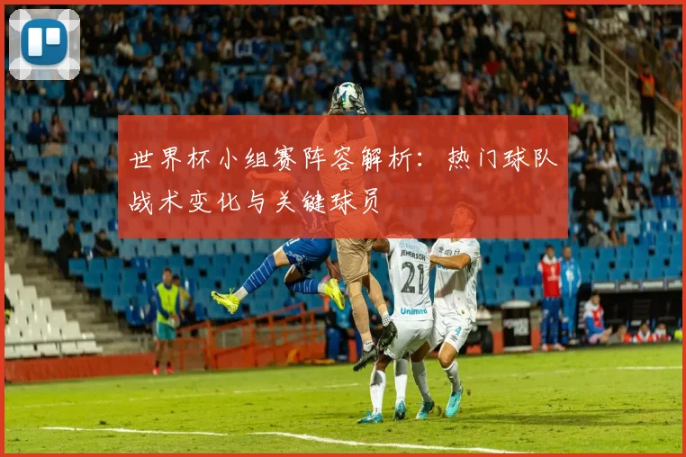 世界杯小组赛阵容解析：热门球队战术变化与关键球员