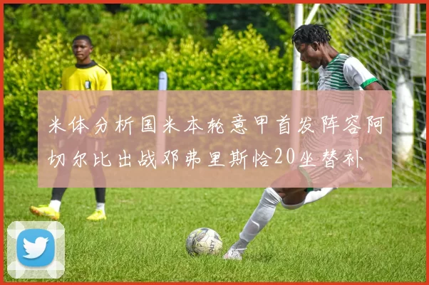 米体分析国米本轮意甲首发阵容阿切尔比出战邓弗里斯恰20坐替补