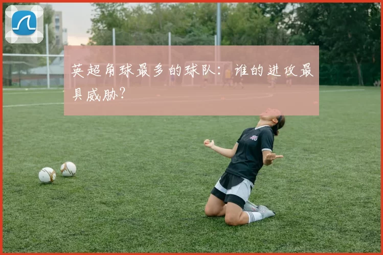 英超角球最多的球队：谁的进攻最具威胁？