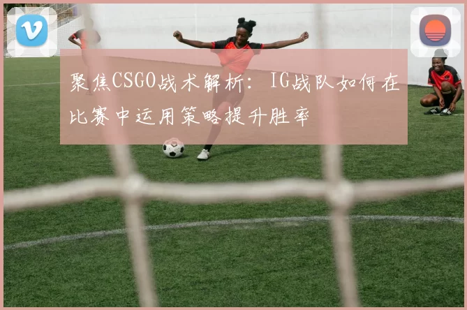 聚焦CSGO战术解析：IG战队如何在比赛中运用策略提升胜率