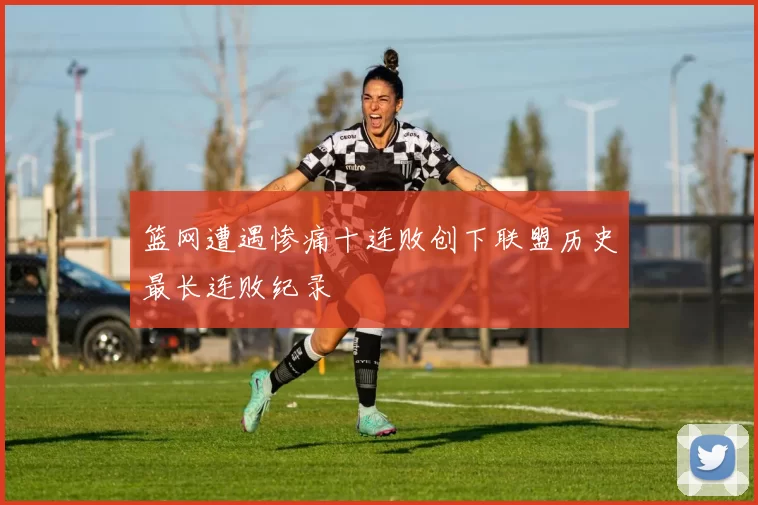 篮网遭遇惨痛十连败创下联盟历史最长连败纪录