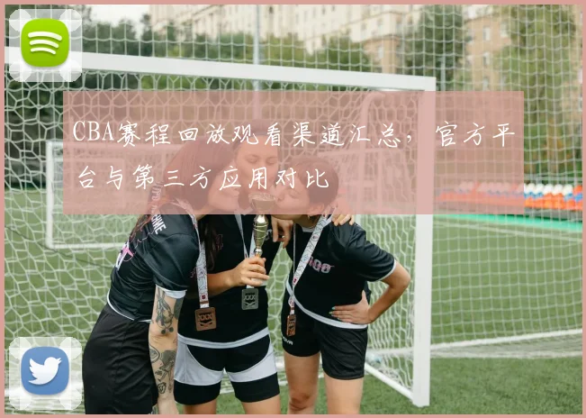 CBA赛程回放观看渠道汇总，官方平台与第三方应用对比
