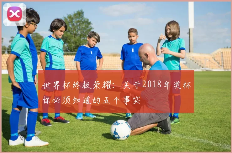 世界杯终极荣耀：关于2018年奖杯你必须知道的五个事实