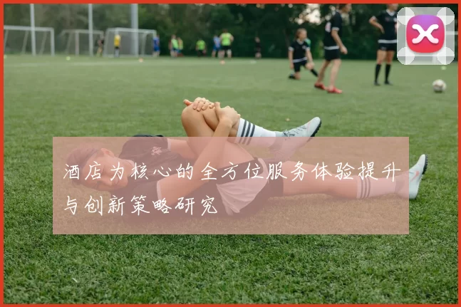 酒店为核心的全方位服务体验提升与创新策略研究