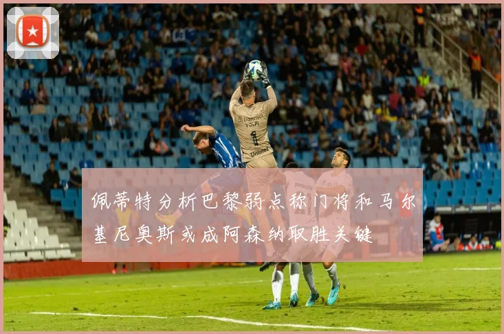 佩蒂特分析巴黎弱点称门将和马尔基尼奥斯或成阿森纳取胜关键
