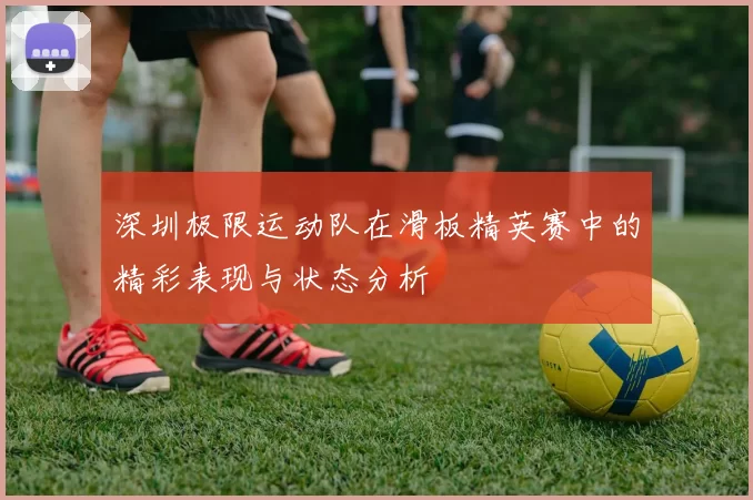 深圳极限运动队在滑板精英赛中的精彩表现与状态分析