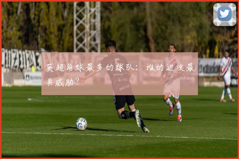 英超角球最多的球队：谁的进攻最具威胁？