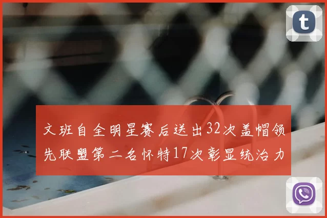 文班自全明星赛后送出32次盖帽领先联盟第二名怀特17次彰显统治力