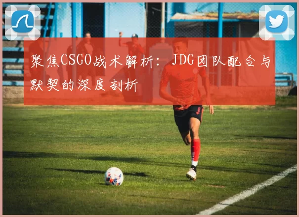 聚焦CSGO战术解析：JDG团队配合与默契的深度剖析