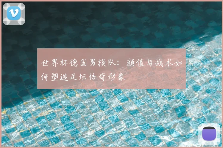 世界杯德国男模队：颜值与战术如何塑造足坛传奇形象
