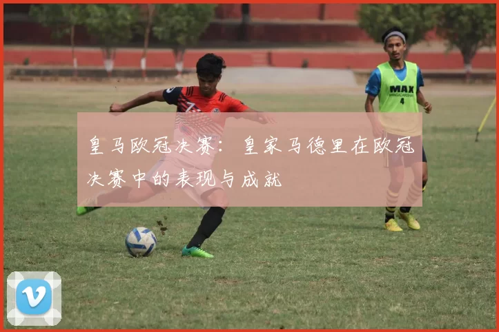 皇马欧冠决赛：皇家马德里在欧冠决赛中的表现与成就