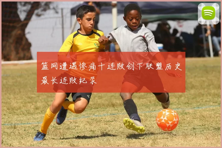 篮网遭遇惨痛十连败创下联盟历史最长连败纪录